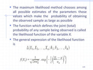  The maximum likelihood method chooses among
all possible estimates of the parameters those
values which make the probability of obtaining
the observed sample as large as possible
 The function which defines the joint (total)
probability of any sample being observed is called
the likelihood function of the variable X.
 The general expression of the likelihood function
is
149
 