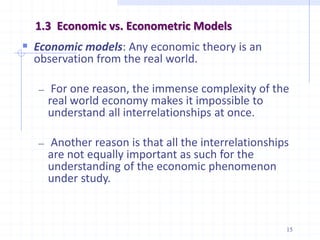 1.3 Economic vs. Econometric Models
 Economic models: Any economic theory is an
observation from the real world.
― For one reason, the immense complexity of the
real world economy makes it impossible to
understand all interrelationships at once.
― Another reason is that all the interrelationships
are not equally important as such for the
understanding of the economic phenomenon
under study.
15
 