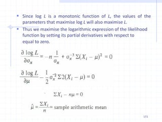  Since log L is a monotonic function of L, the values of the
parameters that maximise log L will also maximise L.
 Thus we maximise the logarithmic expression of the likelihood
function by setting its partial derivatives with respect to
equal to zero.
151
 
