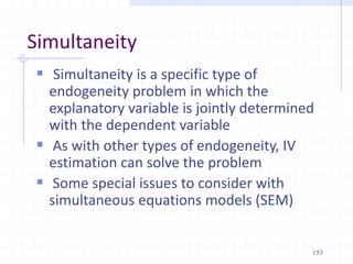 Simultaneity
 Simultaneity is a specific type of
endogeneity problem in which the
explanatory variable is jointly determined
with the dependent variable
 As with other types of endogeneity, IV
estimation can solve the problem
 Some special issues to consider with
simultaneous equations models (SEM)
153
 