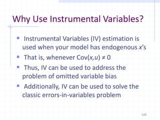 Why Use Instrumental Variables?
 Instrumental Variables (IV) estimation is
used when your model has endogenous x’s
 That is, whenever Cov(x,u) ≠ 0
 Thus, IV can be used to address the
problem of omitted variable bias
 Additionally, IV can be used to solve the
classic errors-in-variables problem
155
 