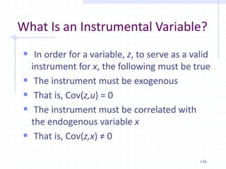 What Is an Instrumental Variable?
 In order for a variable, z, to serve as a valid
instrument for x, the following must be true
 The instrument must be exogenous
 That is, Cov(z,u) = 0
 The instrument must be correlated with
the endogenous variable x
 That is, Cov(z,x) ≠ 0
156
 