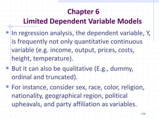 Chapter 6
Limited Dependent Variable Models
 In regression analysis, the dependent variable, Y,
is frequently not only quantitative continuous
variable (e.g. income, output, prices, costs,
height, temperature).
 But it can also be qualitative (E.g., dummy,
ordinal and truncated).
 For instance, consider sex, race, color, religion,
nationality, geographical region, political
upheavals, and party affiliation as variables.
158
 