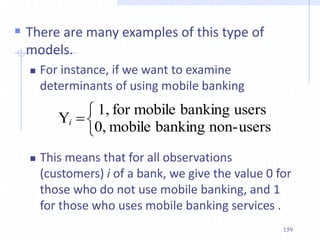  There are many examples of this type of
models.
 For instance, if we want to examine
determinants of using mobile banking
 This means that for all observations
(customers) i of a bank, we give the value 0 for
those who do not use mobile banking, and 1
for those who uses mobile banking services .




users
non-
banking
mobile
0,
users
banking
mobile
for
1,
Yi
159
 