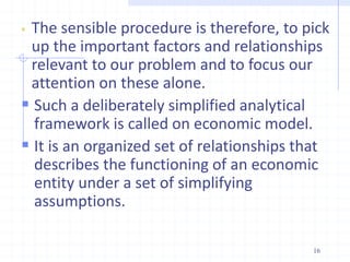  The sensible procedure is therefore, to pick
up the important factors and relationships
relevant to our problem and to focus our
attention on these alone.
 Such a deliberately simplified analytical
framework is called on economic model.
 It is an organized set of relationships that
describes the functioning of an economic
entity under a set of simplifying
assumptions.
16
 