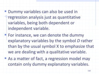  Dummy variables can also be used in
regression analysis just as quantitative
variables, being both dependent or
independent variable.
 For instance, we can denote the dummy
explanatory variables by the symbol D rather
than by the usual symbol X to emphasize that
we are dealing with a qualitative variable.
 As a matter of fact, a regression model may
contain only dummy explanatory variables.
160
 