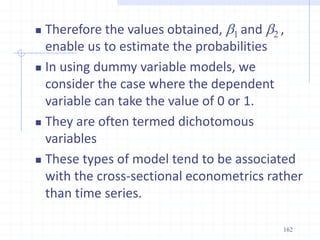  Therefore the values obtained, b1 and b2 ,
enable us to estimate the probabilities
 In using dummy variable models, we
consider the case where the dependent
variable can take the value of 0 or 1.
 They are often termed dichotomous
variables
 These types of model tend to be associated
with the cross-sectional econometrics rather
than time series.
162
 
