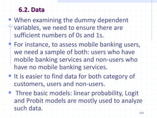 6.2. Data
 When examining the dummy dependent
variables, we need to ensure there are
sufficient numbers of 0s and 1s.
 For instance, to assess mobile banking users,
we need a sample of both: users who have
mobile banking services and non-users who
have no mobile banking services.
 It is easier to find data for both category of
customers, users and non-users.
 Three basic models: linear probability, Logit
and Probit models are mostly used to analyze
such data.
164
 
