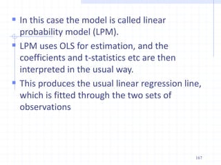  In this case the model is called linear
probability model (LPM).
 LPM uses OLS for estimation, and the
coefficients and t-statistics etc are then
interpreted in the usual way.
 This produces the usual linear regression line,
which is fitted through the two sets of
observations
167
 
