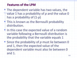 Features of the LPM
 The dependent variable has two values, the
value 1 has a probability of p and the value 0
has a probability of (1-p)
 This is known as the Bernoulli probability
distribution.
 In this case the expected value of a random
variable following a Bernoulli distribution is
the probability that the variable equals 1
 Since the probability of p must lie between 0
and 1, then the expected value of the
dependent variable must also lie between 0
and 1.
168
 