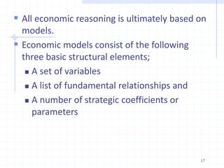  All economic reasoning is ultimately based on
models.
 Economic models consist of the following
three basic structural elements;
 A set of variables
 A list of fundamental relationships and
 A number of strategic coefficients or
parameters
17
 