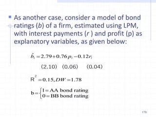  As another case, consider a model of bond
ratings (b) of a firm, estimated using LPM,
with interest payments (r ) and profit (p) as
explanatory variables, as given below:











rating
bond
BB
0
rating
bond
AA
1
b
.
,
.
.
.
.
ˆ
78
1
15
0
12
0
76
0
79
2
DW
r
p
b i
i
i
2
R
(0.04)
(0.06)
(2.10)
170
 