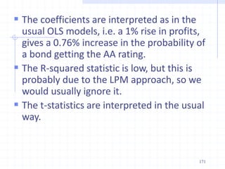  The coefficients are interpreted as in the
usual OLS models, i.e. a 1% rise in profits,
gives a 0.76% increase in the probability of
a bond getting the AA rating.
 The R-squared statistic is low, but this is
probably due to the LPM approach, so we
would usually ignore it.
 The t-statistics are interpreted in the usual
way.
171
 