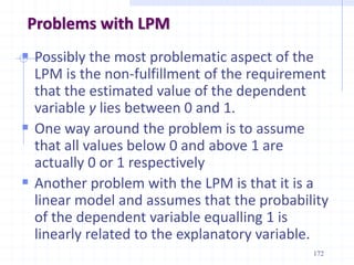 Problems with LPM
 Possibly the most problematic aspect of the
LPM is the non-fulfillment of the requirement
that the estimated value of the dependent
variable y lies between 0 and 1.
 One way around the problem is to assume
that all values below 0 and above 1 are
actually 0 or 1 respectively
 Another problem with the LPM is that it is a
linear model and assumes that the probability
of the dependent variable equalling 1 is
linearly related to the explanatory variable.
172
 