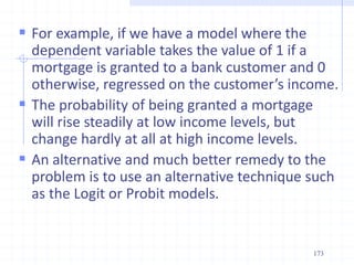  For example, if we have a model where the
dependent variable takes the value of 1 if a
mortgage is granted to a bank customer and 0
otherwise, regressed on the customer’s income.
 The probability of being granted a mortgage
will rise steadily at low income levels, but
change hardly at all at high income levels.
 An alternative and much better remedy to the
problem is to use an alternative technique such
as the Logit or Probit models.
173
 