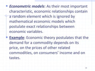  Econometric models: As their most important
characteristic, economic relationships contain
a random element which is ignored by
mathematical economic models which
postulate exact relationships between
economic variables.
 Example: Economic theory postulates that the
demand for a commodity depends on its
price, on the prices of other related
commodities, on consumers’ income and on
tastes.
18
 