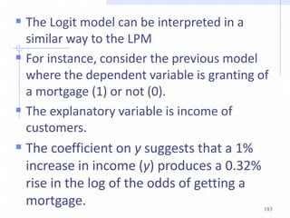  The Logit model can be interpreted in a
similar way to the LPM
 For instance, consider the previous model
where the dependent variable is granting of
a mortgage (1) or not (0).
 The explanatory variable is income of
customers.
 The coefficient on y suggests that a 1%
increase in income (y) produces a 0.32%
rise in the log of the odds of getting a
mortgage. 183
 