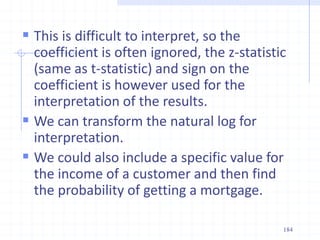  This is difficult to interpret, so the
coefficient is often ignored, the z-statistic
(same as t-statistic) and sign on the
coefficient is however used for the
interpretation of the results.
 We can transform the natural log for
interpretation.
 We could also include a specific value for
the income of a customer and then find
the probability of getting a mortgage.
184
 