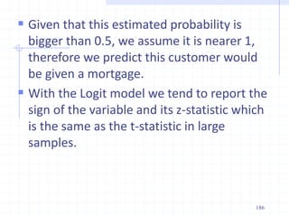  Given that this estimated probability is
bigger than 0.5, we assume it is nearer 1,
therefore we predict this customer would
be given a mortgage.
 With the Logit model we tend to report the
sign of the variable and its z-statistic which
is the same as the t-statistic in large
samples.
186
 