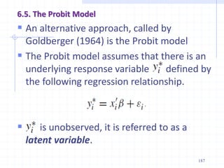 6.5. The Probit Model
 An alternative approach, called by
Goldberger (1964) is the Probit model
 The Probit model assumes that there is an
underlying response variable defined by
the following regression relationship.
 is unobserved, it is referred to as a
latent variable.
187
 