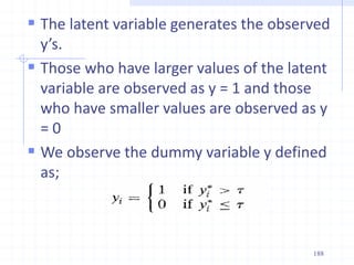  The latent variable generates the observed
y’s.
 Those who have larger values of the latent
variable are observed as y = 1 and those
who have smaller values are observed as y
= 0
 We observe the dummy variable y defined
as;
188
 