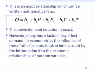  This is an exact relationship which can be
written mathematically as:
 The above demand equation is exact.
 However, many more factors may affect
demand. In econometrics the influence of
these ‘other’ factors is taken into account by
the introduction into the economic
relationships of random variable.
T
b
Y
b
P
b
P
b
b
Q o 4
3
2
1
0 




19
 