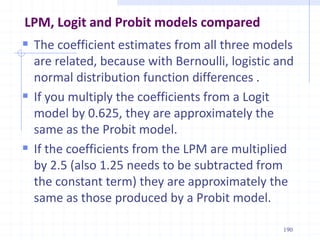LPM, Logit and Probit models compared
 The coefficient estimates from all three models
are related, because with Bernoulli, logistic and
normal distribution function differences .
 If you multiply the coefficients from a Logit
model by 0.625, they are approximately the
same as the Probit model.
 If the coefficients from the LPM are multiplied
by 2.5 (also 1.25 needs to be subtracted from
the constant term) they are approximately the
same as those produced by a Probit model.
190
 