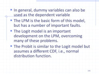  In general, dummy variables can also be
used as the dependent variable
 The LPM is the basic form of this model,
but has a number of important faults.
 The Logit model is an important
development on the LPM, overcoming
many of these problems.
 The Probit is similar to the Logit model but
assumes a different CDF, i.e., normal
distribution function.
191
 