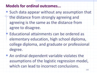 Models for ordinal outcomes...
 Such data appear without any assumption that
the distance from strongly agreeing and
agreeing is the same as the distance from
agree to disagree.
 Educational attainments can be ordered as
elementary education, high school diploma,
college diploma, and graduate or professional
degree.
 An ordinal dependent variable violates the
assumptions of the logistic regression model,
which can lead to incorrect conclusions.
193
 
