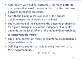  Accordingly, with ordinal outcomes, it is much better to
use models that avoid the assumption that the distances
between categories are equal.
 As with the binary regression model, the ordinal
outcome regression models are nonlinear.
 The magnitude of the change in the outcome probability
for a given change in one of the independent variables
depends on the levels of all of the independent variables.
A latent variable model
 The ordinal regression model is commonly presented as a
latent variable model.
 Defining y∗ as a latent variable ranging from −∞ to ∞,
the structural model is
194
 