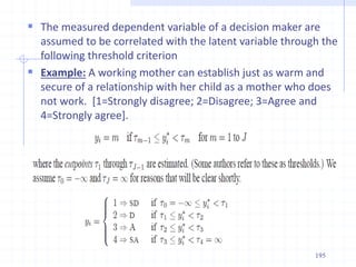  The measured dependent variable of a decision maker are
assumed to be correlated with the latent variable through the
following threshold criterion
 Example: A working mother can establish just as warm and
secure of a relationship with her child as a mother who does
not work. [1=Strongly disagree; 2=Disagree; 3=Agree and
4=Strongly agree].
195
 