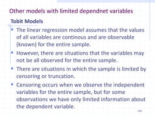 Other models with limited dependnet variables
Tobit Models
 The linear regression model assumes that the values
of all variables are continous and are observable
(known) for the entire sample.
 However, there are situations that the variables may
not be all observed for the entire sample.
 There are situations in which the sample is limited by
censoring or truncation.
 Censoring occurs when we observe the independent
variables for the entire sample, but for some
observations we have only limited information about
the dependent variable.
196
 