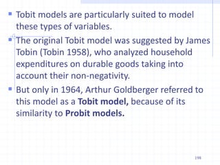  Tobit models are particularly suited to model
these types of variables.
 The original Tobit model was suggested by James
Tobin (Tobin 1958), who analyzed household
expenditures on durable goods taking into
account their non-negativity.
 But only in 1964, Arthur Goldberger referred to
this model as a Tobit model, because of its
similarity to Probit models.
198
 