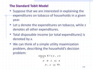 The Standard Tobit Model
 Suppose that we are interested in explaining the
expenditures on tobacco of households in a given
year.
 Let y denote the expenditures on tobacco, while z
denotes all other expenditures.
 Total disposable income (or total expenditures) is
denoted by x.
 We can think of a simple utility maximization
problem, describing the household’s decision
problem:
199
 