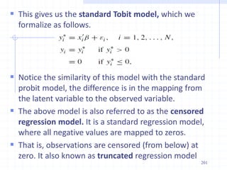  This gives us the standard Tobit model, which we
formalize as follows.
 Notice the similarity of this model with the standard
probit model, the difference is in the mapping from
the latent variable to the observed variable.
 The above model is also referred to as the censored
regression model. It is a standard regression model,
where all negative values are mapped to zeros.
 That is, observations are censored (from below) at
zero. It also known as truncated regression model
201
 