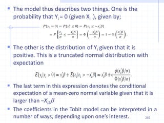  The model thus describes two things. One is the
probability that Yi = 0 (given Xi ), given by;
 The other is the distribution of Yi given that it is
positive. This is a truncated normal distribution with
expectation
 The last term in this expression denotes the conditional
expectation of a mean-zero normal variable given that it is
larger than −Xikb
 The coefficients in the Tobit model can be interpreted in a
number of ways, depending upon one’s interest. 202
 