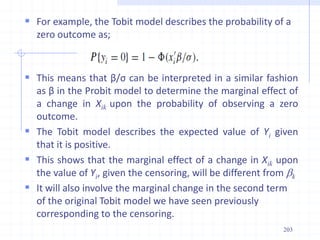  For example, the Tobit model describes the probability of a
zero outcome as;
 This means that β/σ can be interpreted in a similar fashion
as β in the Probit model to determine the marginal effect of
a change in Xik upon the probability of observing a zero
outcome.
 The Tobit model describes the expected value of Yi given
that it is positive.
 This shows that the marginal effect of a change in Xik upon
the value of Yi, given the censoring, will be different from bk
 It will also involve the marginal change in the second term
of the original Tobit model we have seen previously
corresponding to the censoring.
203
 