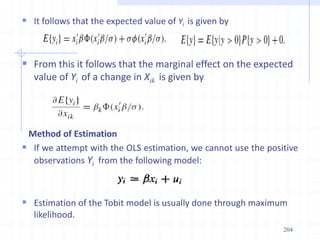 It follows that the expected value of Yi is given by
 From this it follows that the marginal effect on the expected
value of Yi of a change in Xik is given by
Method of Estimation
 If we attempt with the OLS estimation, we cannot use the positive
observations Yi from the following model:
 Estimation of the Tobit model is usually done through maximum
likelihood.
204
 