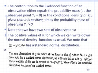  The contribution to the likelihood function of an
observation either equals the probability mass (at the
observed point Yi = 0) or the conditional density of Yi ,
given that it is positive, times the probability mass of
observing Yi > 0.
 Note that we have two sets of observations:
1.The positive values of y, for which we can write down
the normal density function as usual. We note that
has a standard normal distribution.
2.
205
 