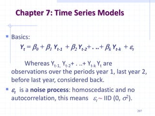  Basics:
Yt = b0 + b1 Yt-1 + b2 Yt-2+ . ..+ bk Yt-k + t
Whereas Yt-1, Yt-2+ . ..+ Yt-k Yt are
observations over the periods year 1, last year 2,
before last year, considered back.
 t is a noise process: homoscedastic and no
autocorrelation, this means t ~ IID (0, s2).
Chapter 7: Time Series Models
207
 