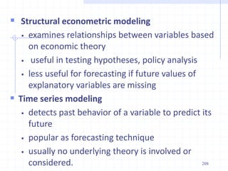  Structural econometric modeling
 examines relationships between variables based
on economic theory
 useful in testing hypotheses, policy analysis
 less useful for forecasting if future values of
explanatory variables are missing
 Time series modeling
 detects past behavior of a variable to predict its
future
 popular as forecasting technique
 usually no underlying theory is involved or
considered. 208
 