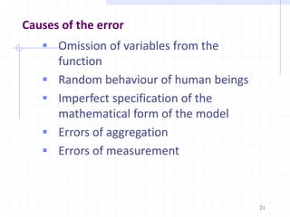 Causes of the error
 Omission of variables from the
function
 Random behaviour of human beings
 Imperfect specification of the
mathematical form of the model
 Errors of aggregation
 Errors of measurement
21
 