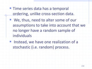  Time series data has a temporal
ordering, unlike cross-section data.
 We, thus, need to alter some of our
assumptions to take into account that we
no longer have a random sample of
individuals
 Instead, we have one realization of a
stochastic (i.e. random) process.
210
 