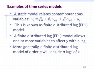 Examples of time series models
 A static model relates contemporaneous
variables: yt = b0 + b1 yt-1 + b2 yt-2 + ut
 This is known as finite distributed lag (FDL)
model
 A finite distributed lag (FDL) model allows
one or more variables to affect y with a lag
 More generally, a finite distributed lag
model of order q will include q lags of z
211
 