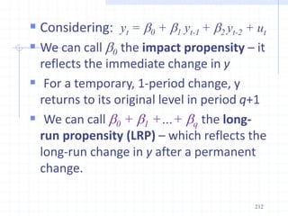  Considering: yt = b0 + b1 yt-1 + b2 yt-2 + ut
 We can call b0 the impact propensity – it
reflects the immediate change in y
 For a temporary, 1-period change, y
returns to its original level in period q+1
 We can call b0 + b1 +…+ bq the long-
run propensity (LRP) – which reflects the
long-run change in y after a permanent
change.
212
 