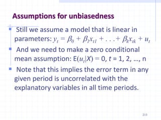 Assumptions for unbiasedness
 Still we assume a model that is linear in
parameters: yt = b0 + b1xt1 + . . .+ bkxtk + ut
 And we need to make a zero conditional
mean assumption: E(ut|X) = 0, t = 1, 2, …, n
 Note that this implies the error term in any
given period is uncorrelated with the
explanatory variables in all time periods.
213
 
