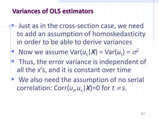 Variances of OLS estimators
 Just as in the cross-section case, we need
to add an assumption of homoskedasticity
in order to be able to derive variances
 Now we assume Var(ut|X) = Var(ut) = s2
 Thus, the error variance is independent of
all the x’s, and it is constant over time
 We also need the assumption of no serial
correlation: Corr(ut,us|X)=0 for t  s.
217
 