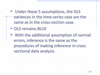  Under these 5 assumptions, the OLS
variances in the time-series case are the
same as in the cross-section case.
 OLS remains BLUE
 With the additional assumption of normal
errors, inference is the same as the
procedures of making inference in cross
sectional data analysis.
218
 