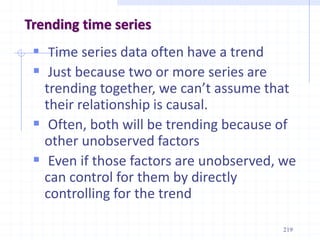 Trending time series
 Time series data often have a trend
 Just because two or more series are
trending together, we can’t assume that
their relationship is causal.
 Often, both will be trending because of
other unobserved factors
 Even if those factors are unobserved, we
can control for them by directly
controlling for the trend
219
 