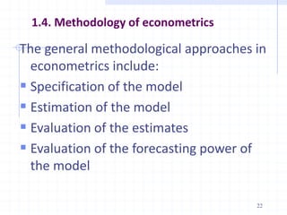 1.4. Methodology of econometrics
The general methodological approaches in
econometrics include:
 Specification of the model
 Estimation of the model
 Evaluation of the estimates
 Evaluation of the forecasting power of
the model
22
 